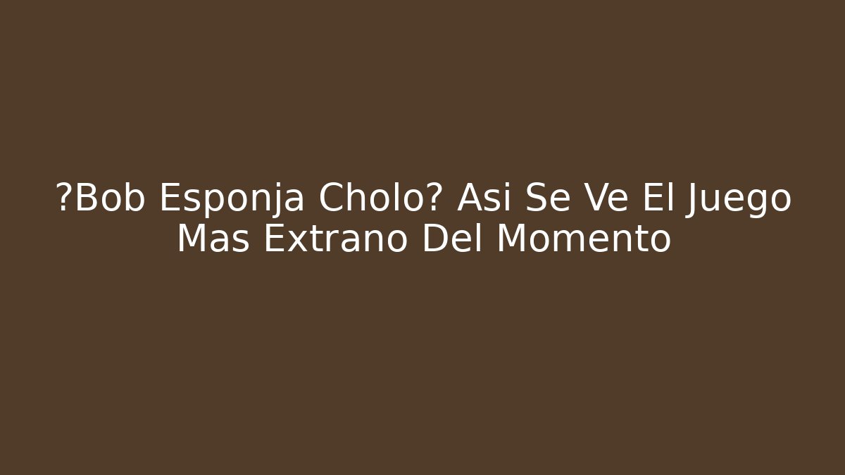¿Bob Esponja Cholo? Así Se Ve El Juego Más Extraño Del Momento
