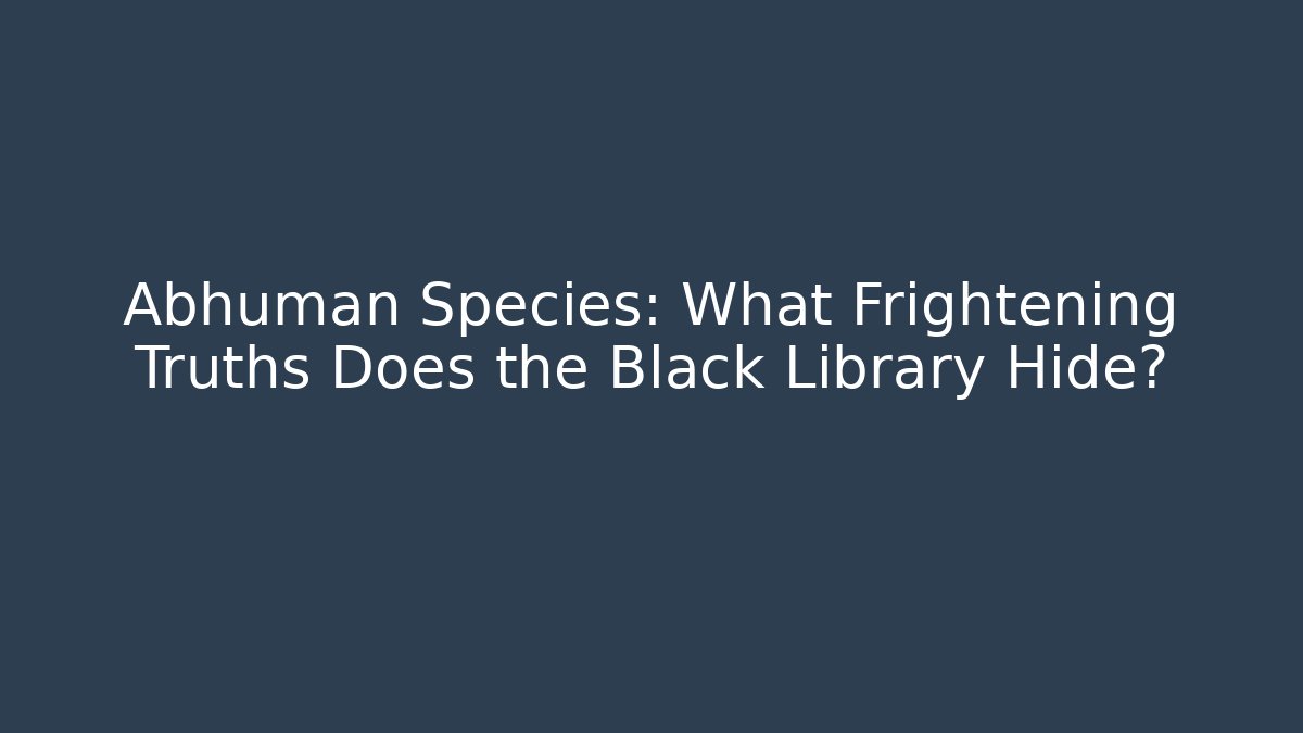 Abhuman Species: What Frightening Truths Does the Black Library Hide?