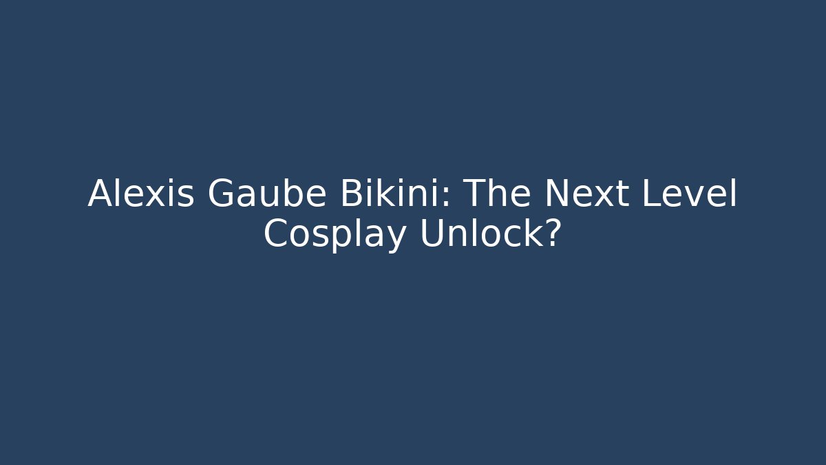 Alexis Gaube Bikini: The Next Level Cosplay Unlock?