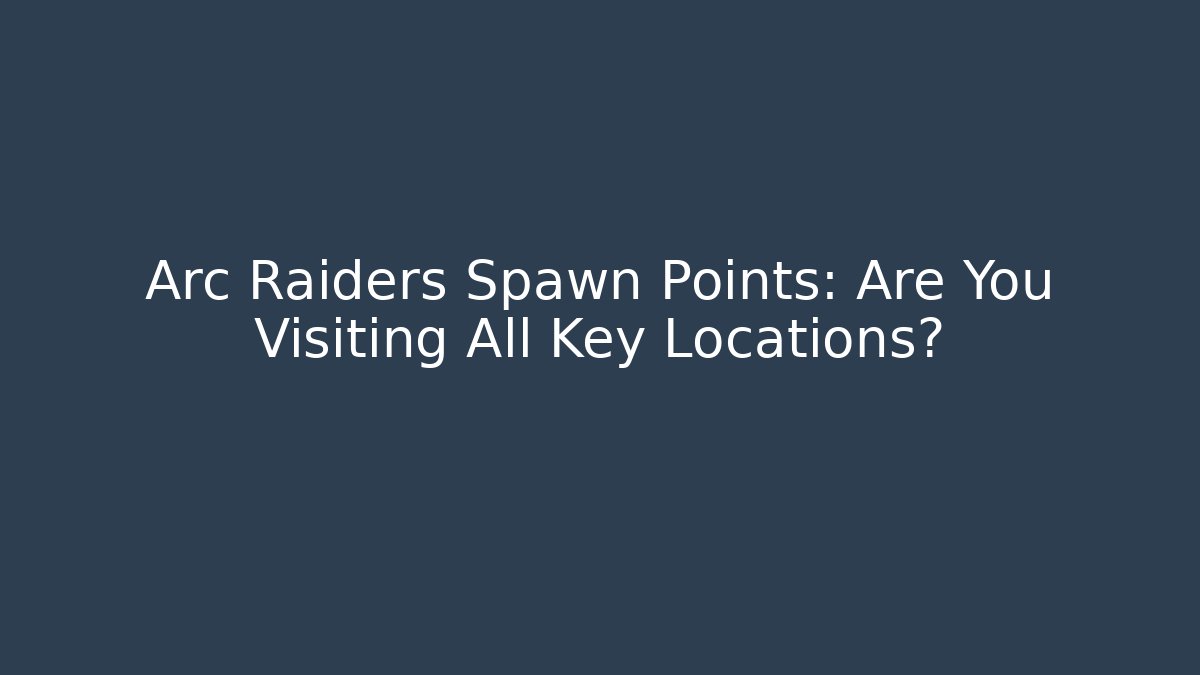 Arc Raiders Spawn Points: Are You Visiting All Key Locations?