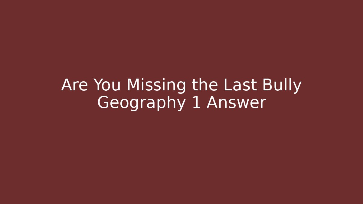 Are You Missing the Last Bully Geography 1 Answer