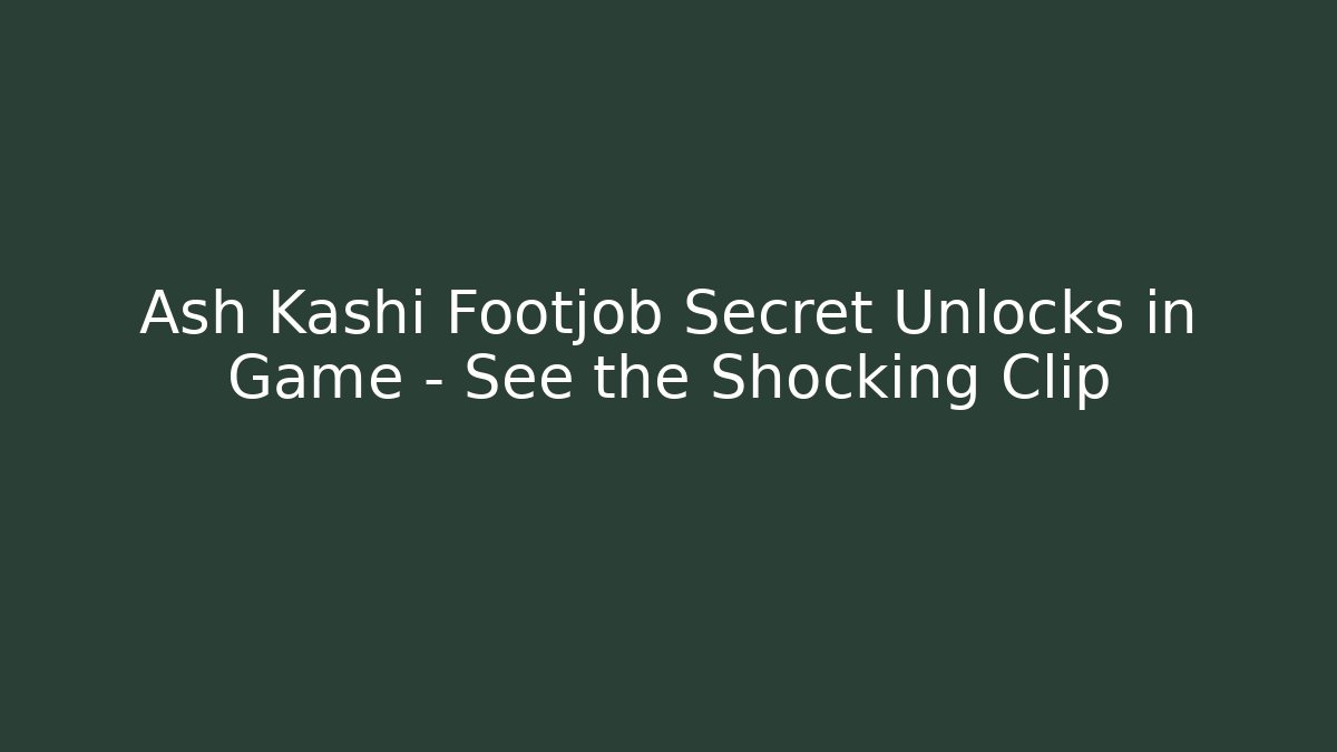 Ash Kashi Footjob Secret Unlocks in Game – See the Shocking Clip