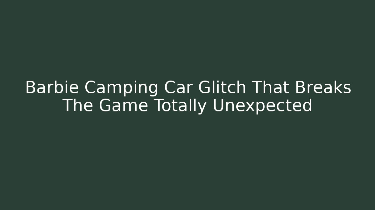 Barbie Camping Car Glitch That Breaks The Game Totally Unexpected
