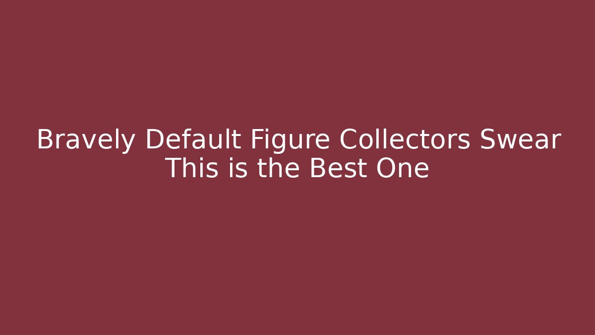 Bravely Default Figure Collectors Swear This is the Best One
