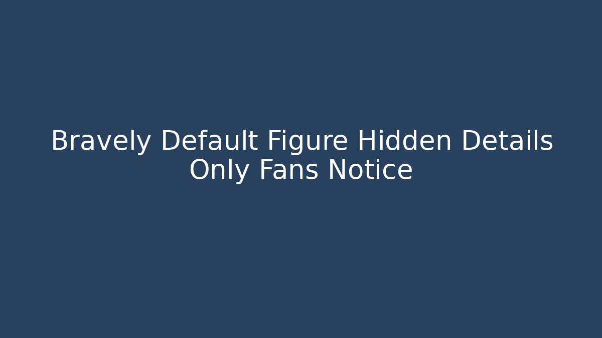 Bravely Default Figure Hidden Details Only Fans Notice