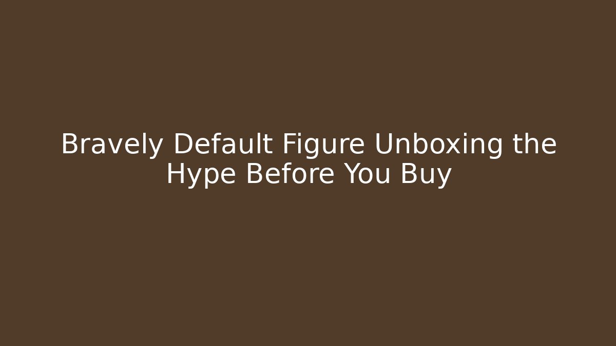 Bravely Default Figure Unboxing the Hype Before You Buy