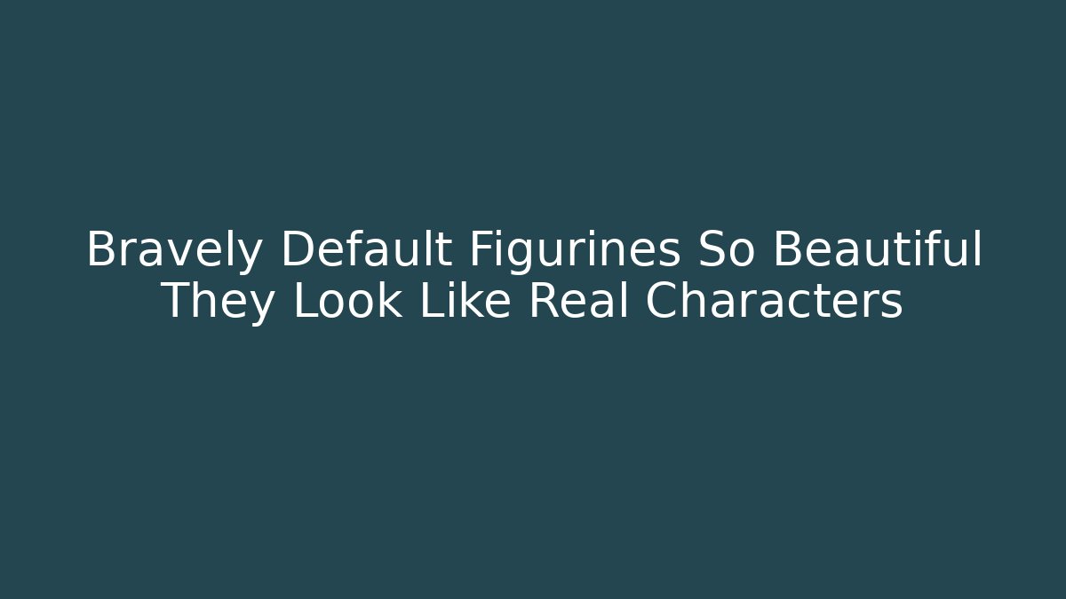 Bravely Default Figurines So Beautiful They Look Like Real Characters
