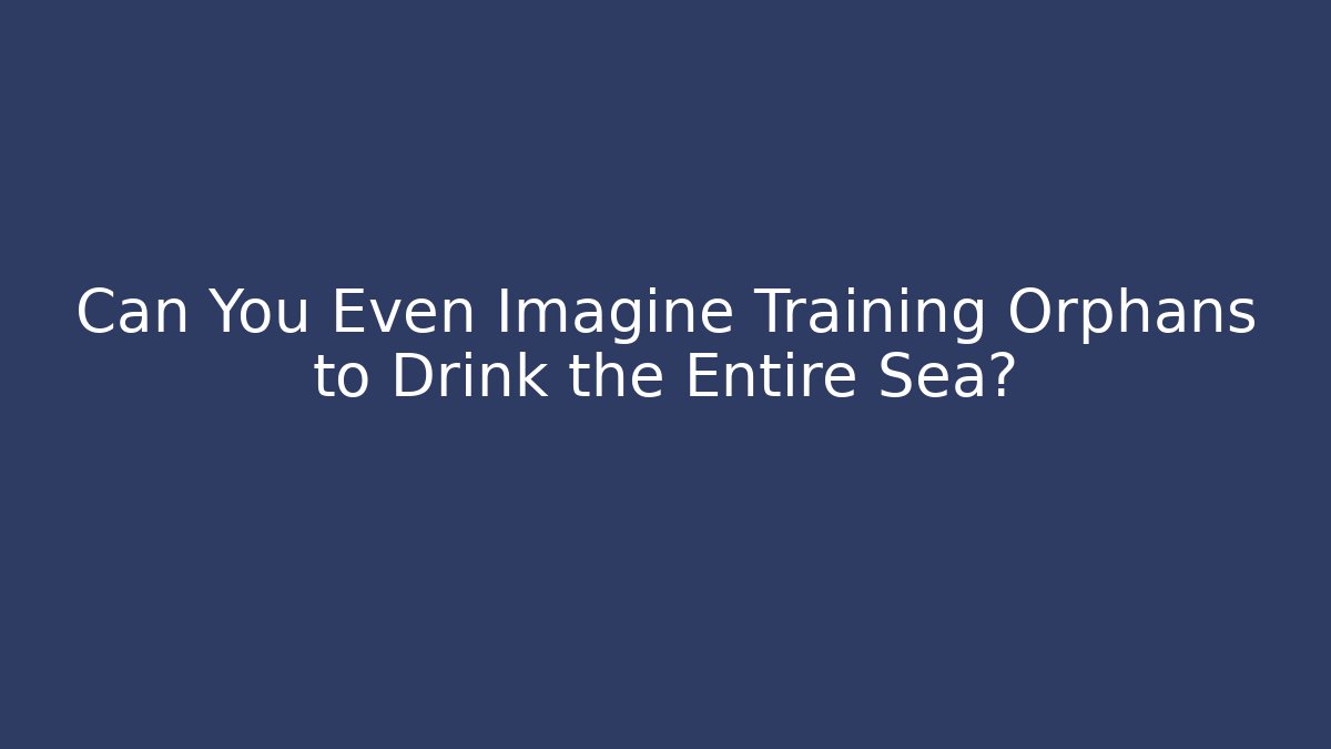 Can You Even Imagine Training Orphans to Drink the Entire Sea?