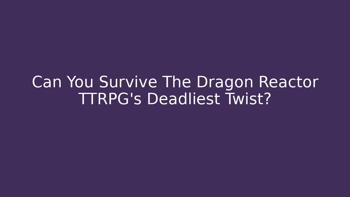 Can You Survive The Dragon Reactor TTRPG’s Deadliest Twist?