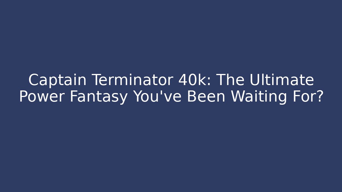 Captain Terminator 40k: The Ultimate Power Fantasy You’ve Been Waiting For?