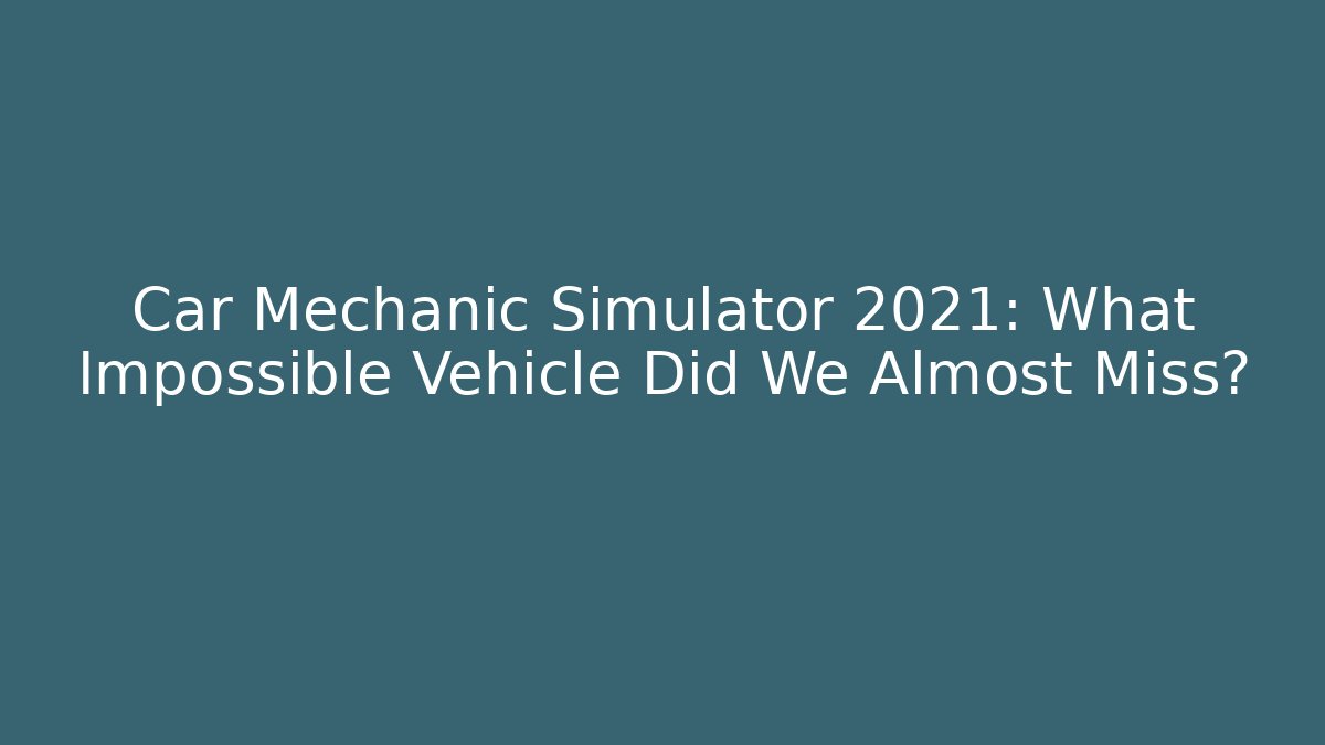 Car Mechanic Simulator 2021: What Impossible Vehicle Did We Almost Miss?