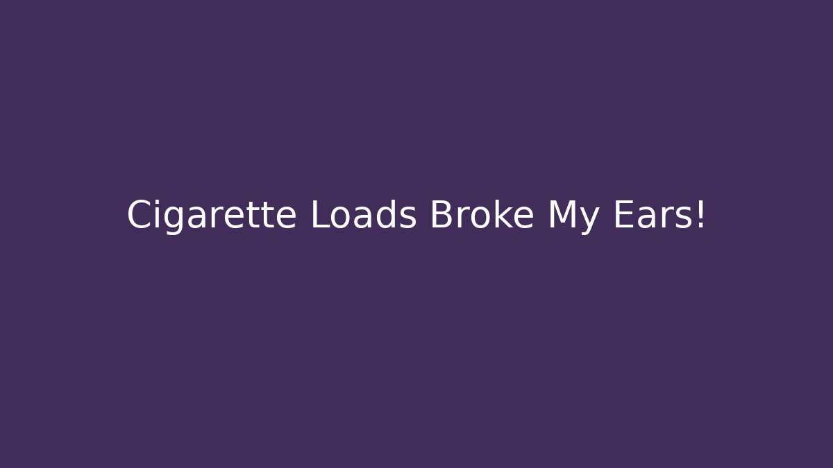 Cigarette Loads Broke My Ears!