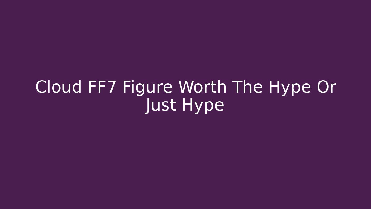 Cloud FF7 Figure Worth The Hype Or Just Hype