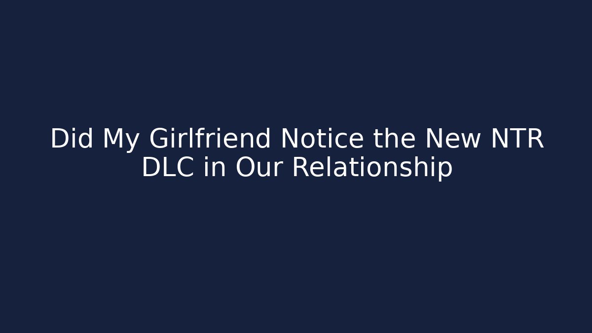 Did My Girlfriend Notice the New NTR DLC in Our Relationship