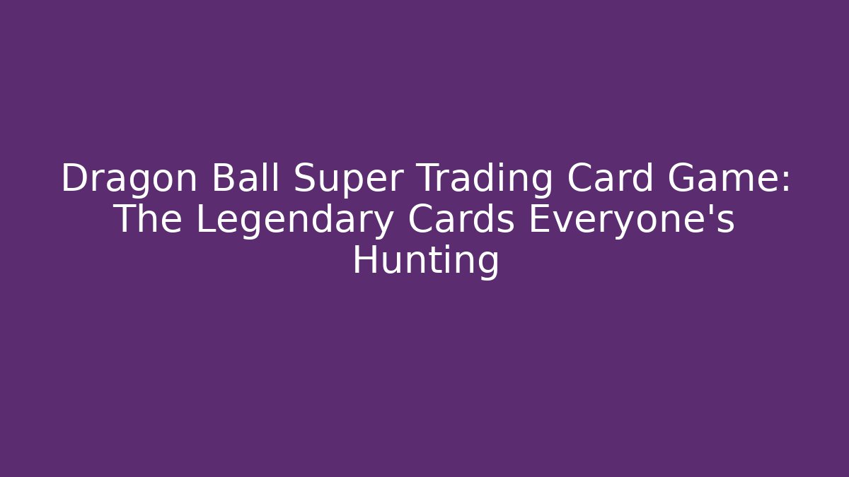 Dragon Ball Super Trading Card Game: The Legendary Cards Everyone’s Hunting