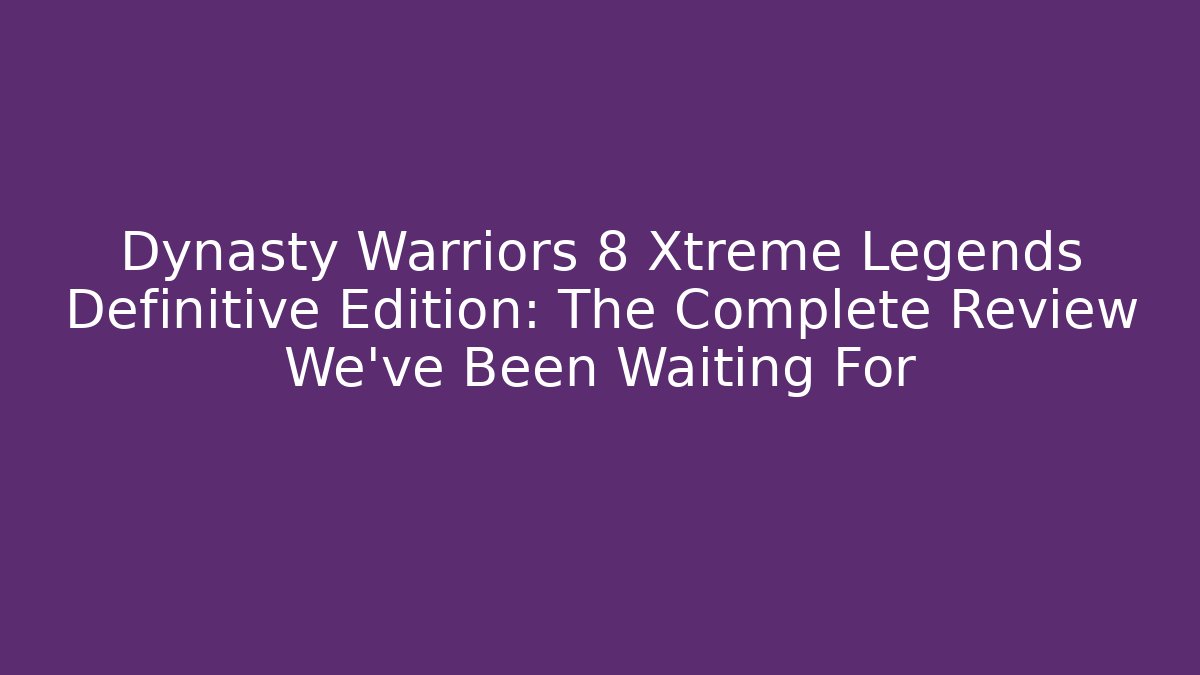 Dynasty Warriors 8 Xtreme Legends Definitive Edition: The Complete Review We've Been Waiting For