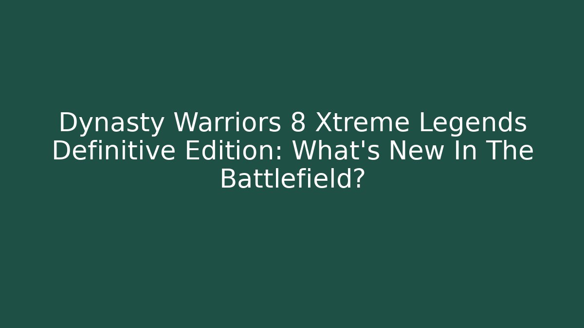 Dynasty Warriors 8 Xtreme Legends Definitive Edition: What's New In The Battlefield?