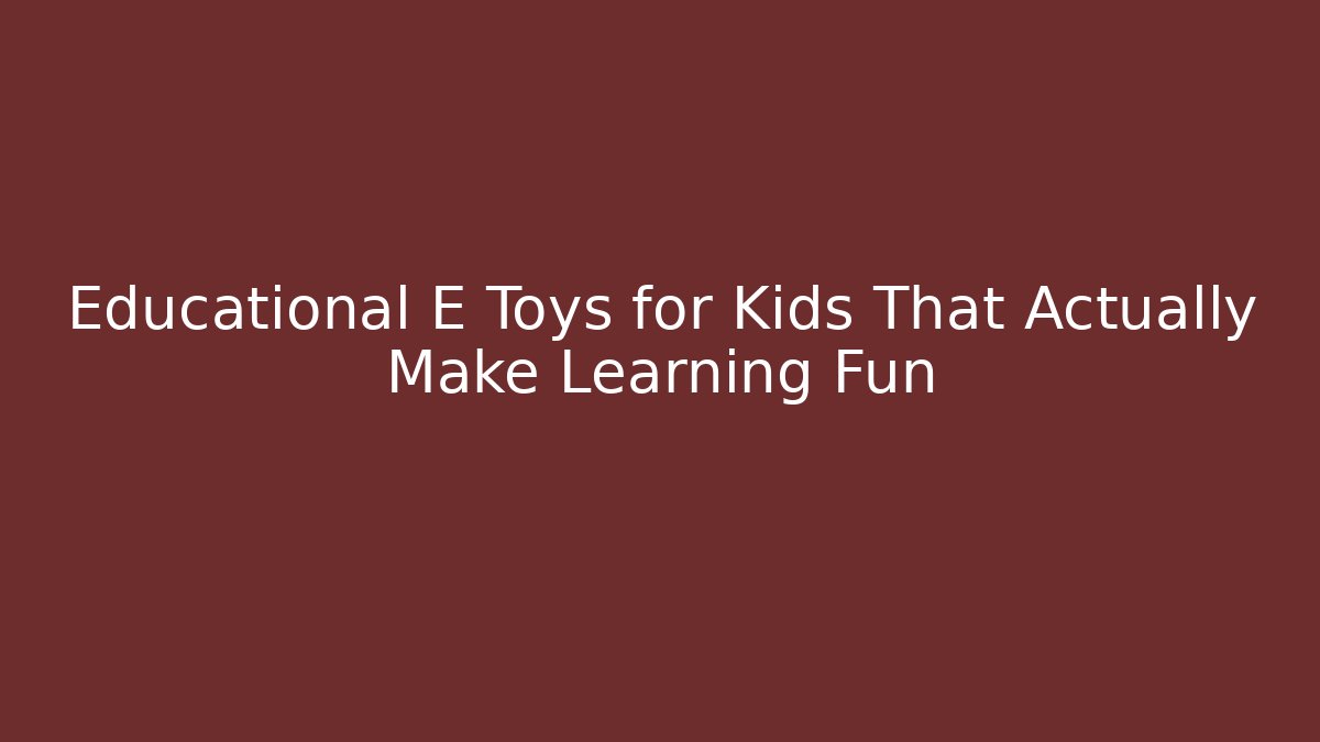 Educational E Toys for Kids That Actually Make Learning Fun