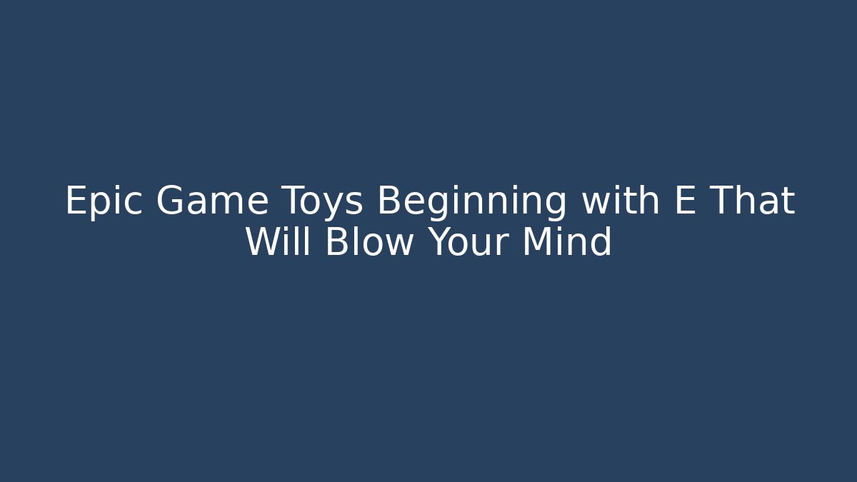 Epic Game Toys Beginning with E That Will Blow Your Mind