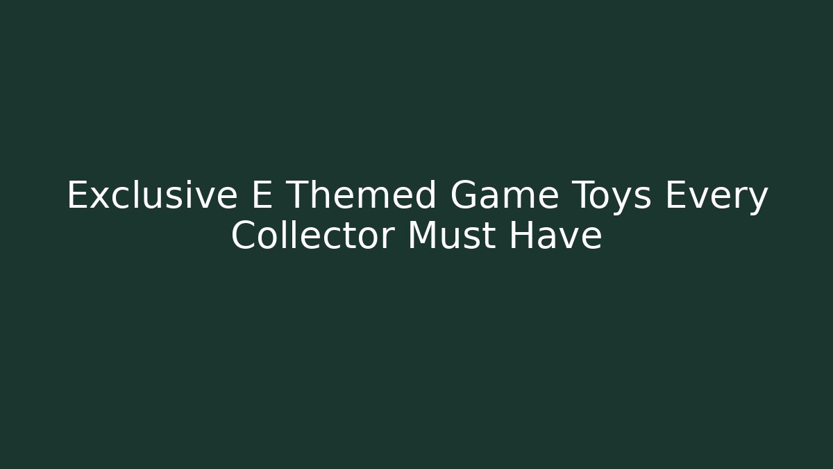 Exclusive E Themed Game Toys Every Collector Must Have