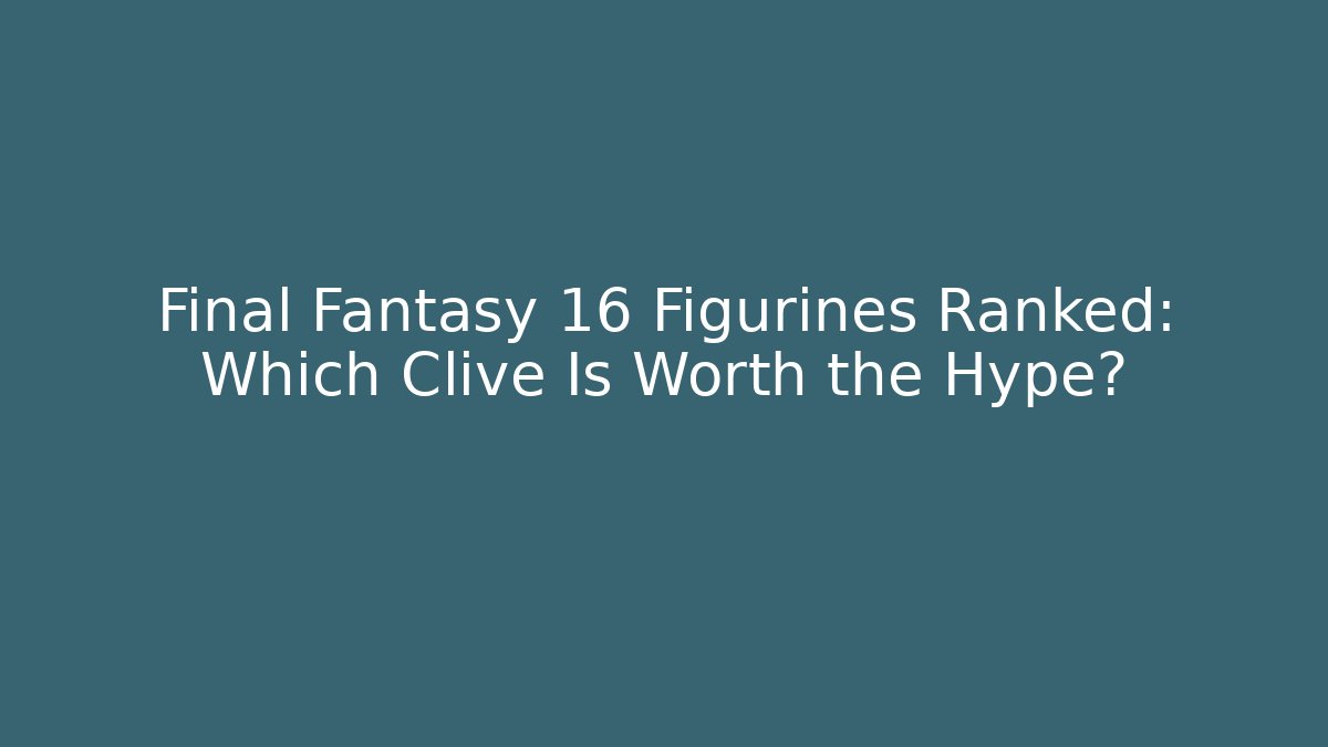 Final Fantasy 16 Figurines Ranked: Which Clive Is Worth the Hype?