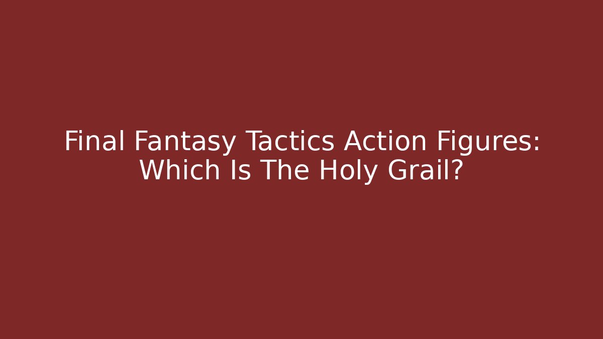 Final Fantasy Tactics Action Figures: Which Is The Holy Grail?