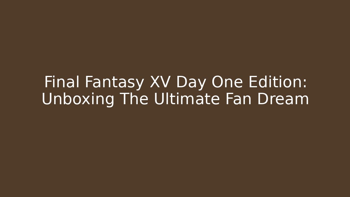 Final Fantasy XV Day One Edition: Unboxing The Ultimate Fan Dream