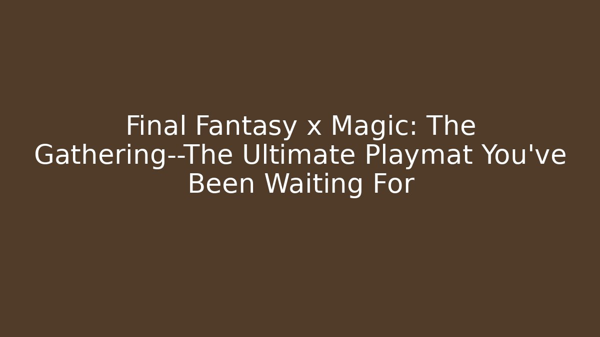 Final Fantasy x Magic: The Gathering—The Ultimate Playmat You’ve Been Waiting For