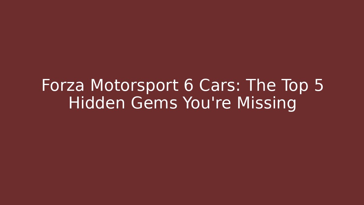 Forza Motorsport 6 Cars: The Top 5 Hidden Gems You’re Missing