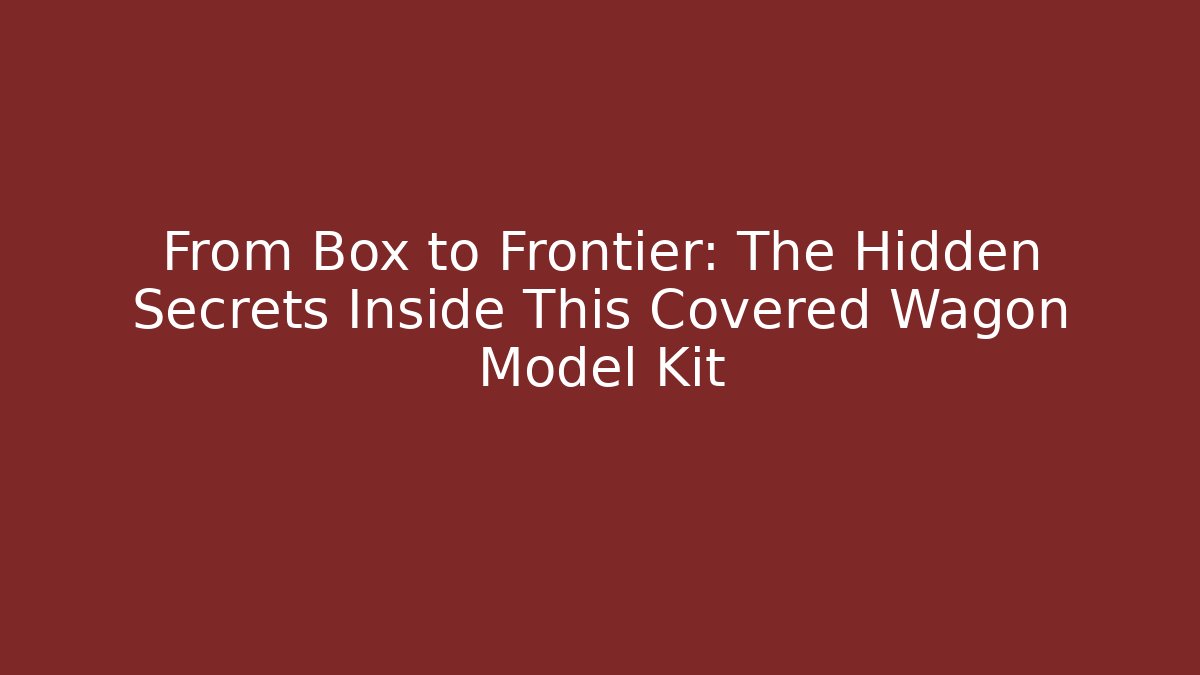 From Box to Frontier: The Hidden Secrets Inside This Covered Wagon Model Kit