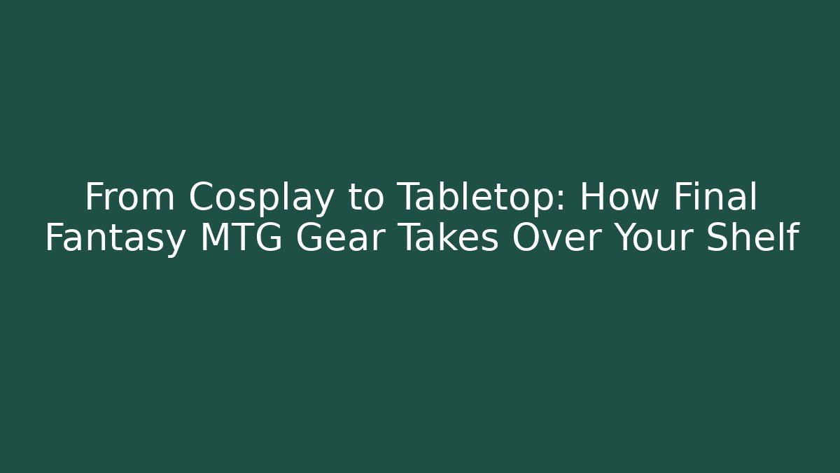 From Cosplay to Tabletop: How Final Fantasy MTG Gear Takes Over Your Shelf