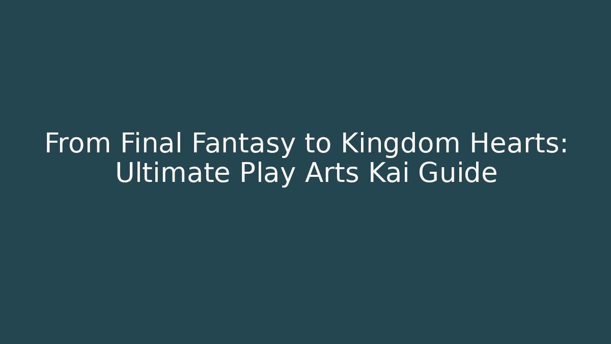 From Final Fantasy to Kingdom Hearts: Ultimate Play Arts Kai Guide