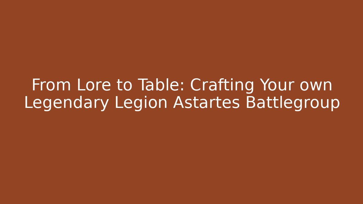 From Lore to Table: Crafting Your own Legendary Legion Astartes Battlegroup