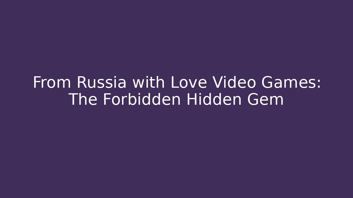 From Russia with Love Video Games: The Forbidden Hidden Gem