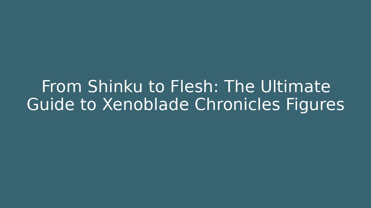 From Shinku to Flesh: The Ultimate Guide to Xenoblade Chronicles Figures