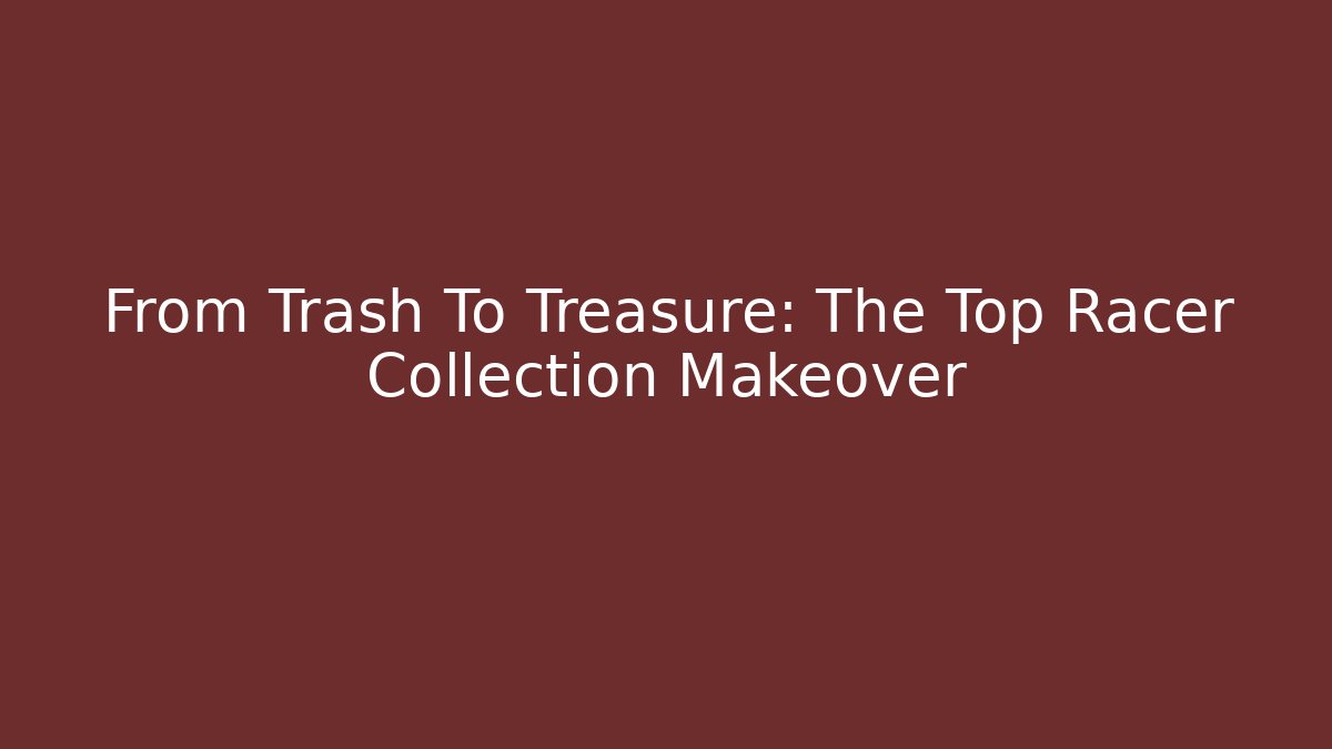 From Trash To Treasure: The Top Racer Collection Makeover