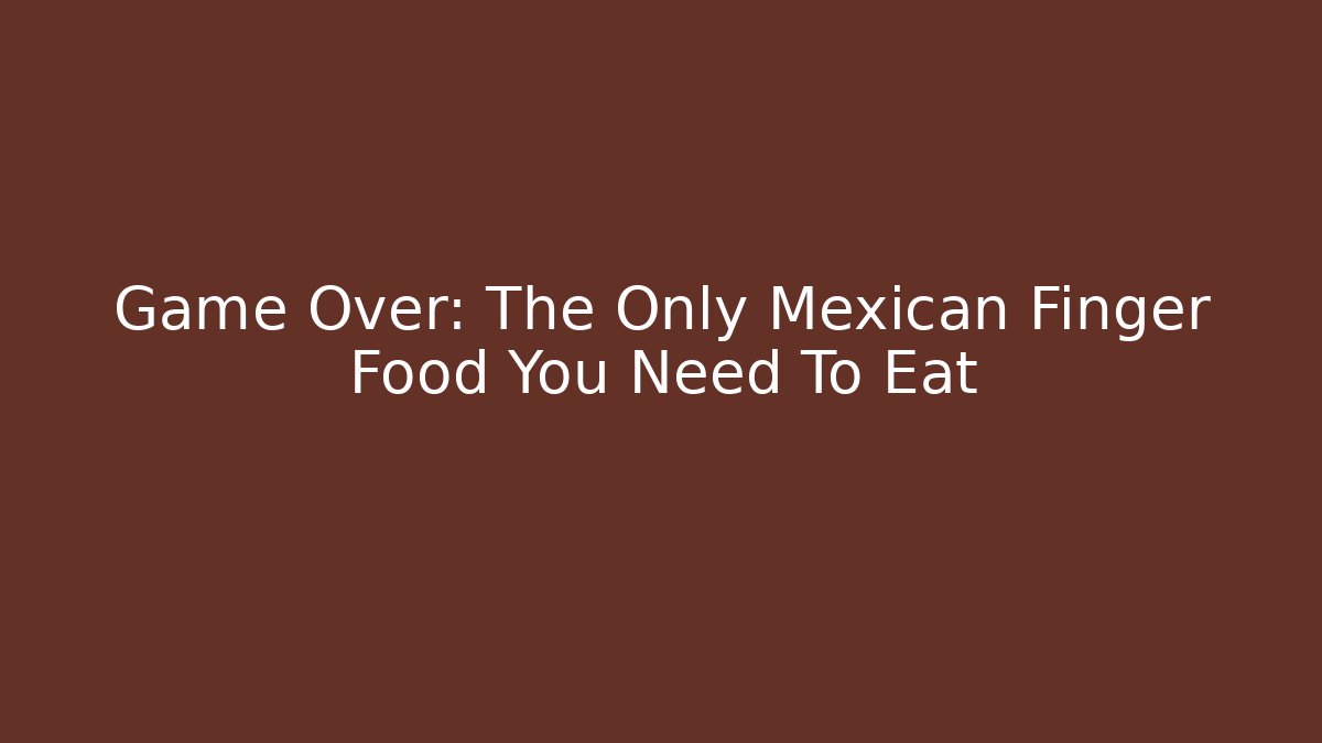 Game Over: The Only Mexican Finger Food You Need To Eat