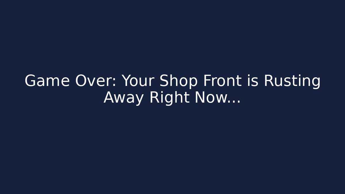 Game Over: Your Shop Front is Rusting Away Right Now…