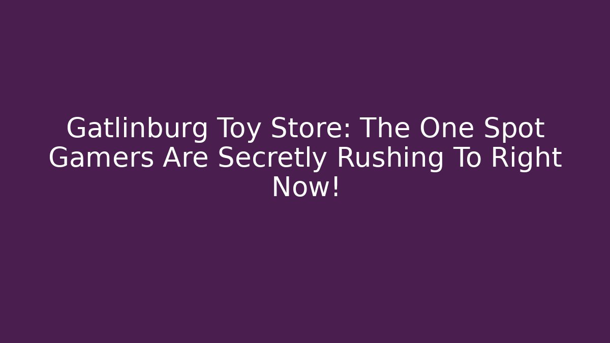 Gatlinburg Toy Store: The One Spot Gamers Are Secretly Rushing To Right Now!