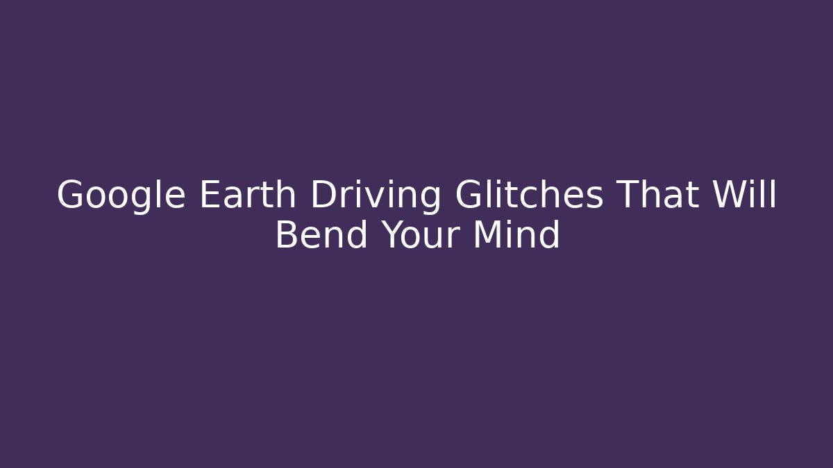 Google Earth Driving Glitches That Will Bend Your Mind