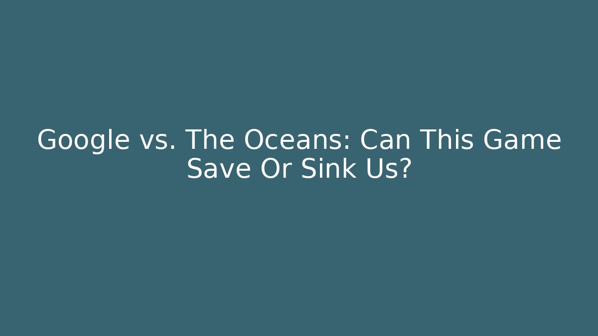 Google vs. The Oceans: Can This Game Save Or Sink Us?