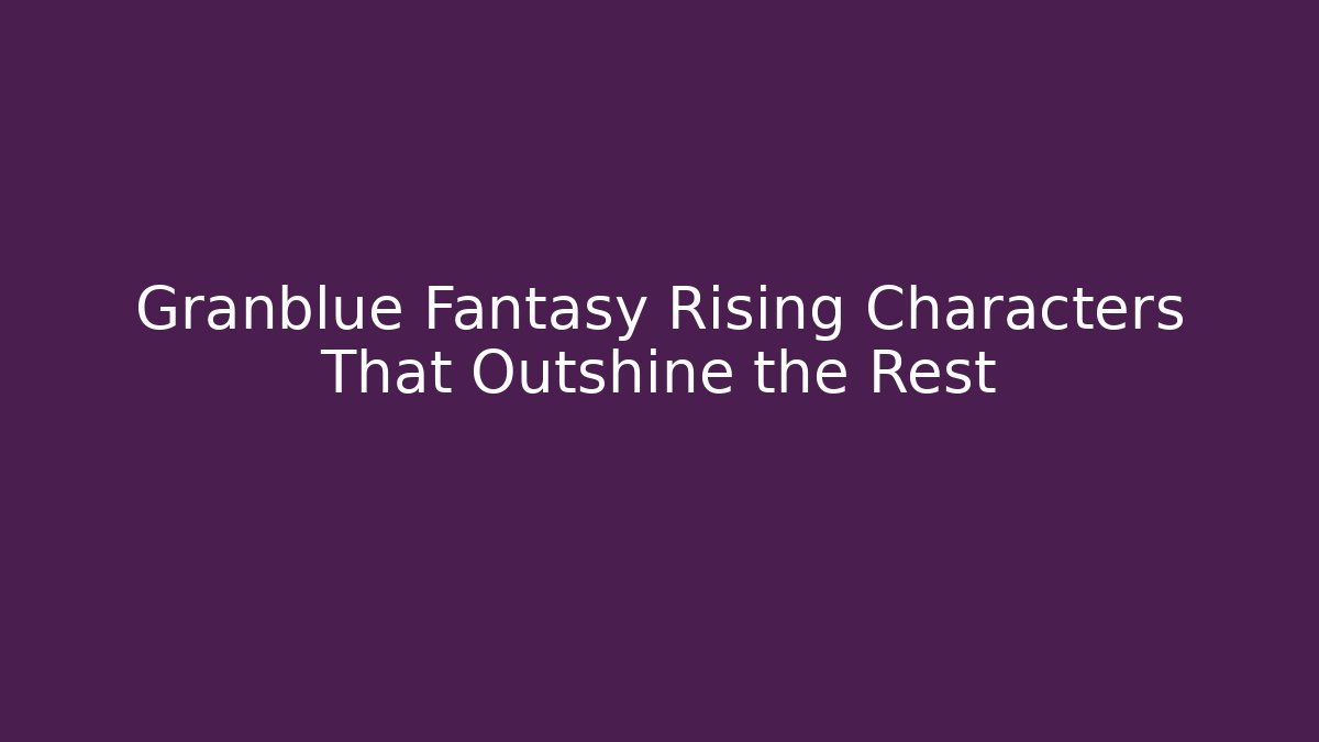 Granblue Fantasy Rising Characters That Outshine the Rest