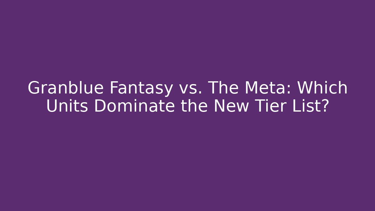 Granblue Fantasy vs. The Meta: Which Units Dominate the New Tier List?