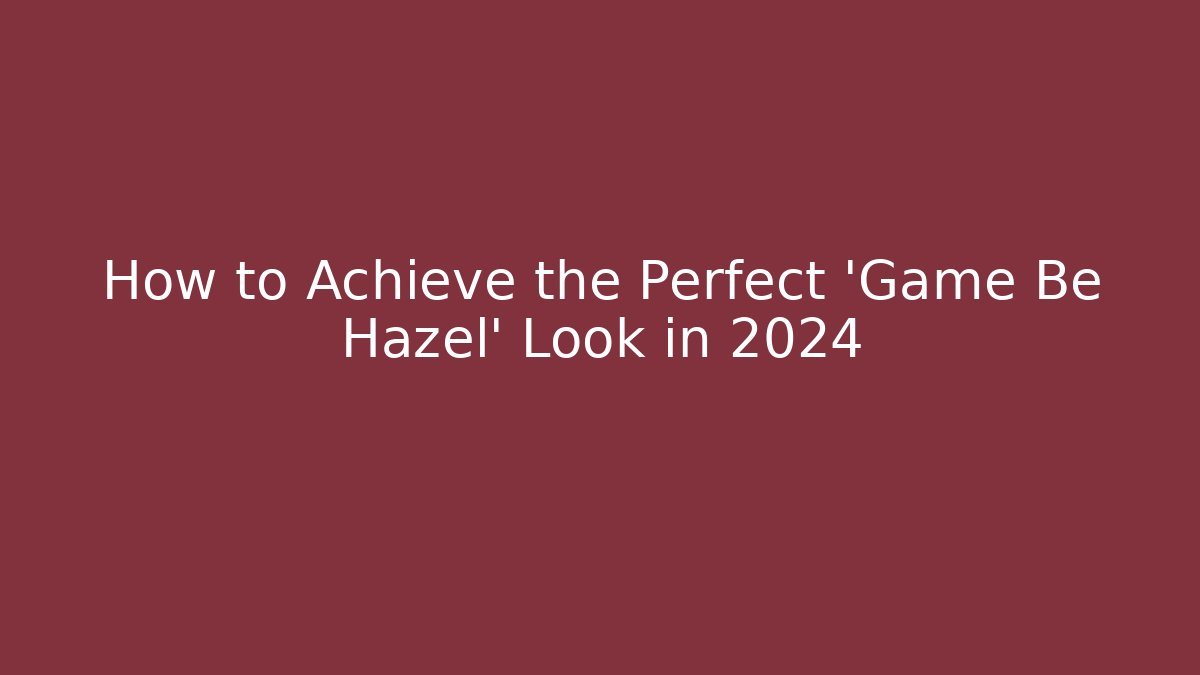 How to Achieve the Perfect 'Game Be Hazel' Look in 2024