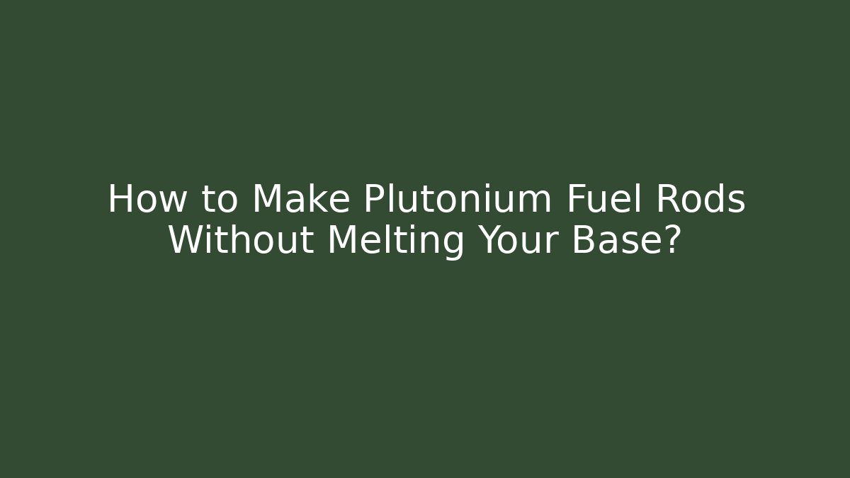 How to Make Plutonium Fuel Rods Without Melting Your Base?