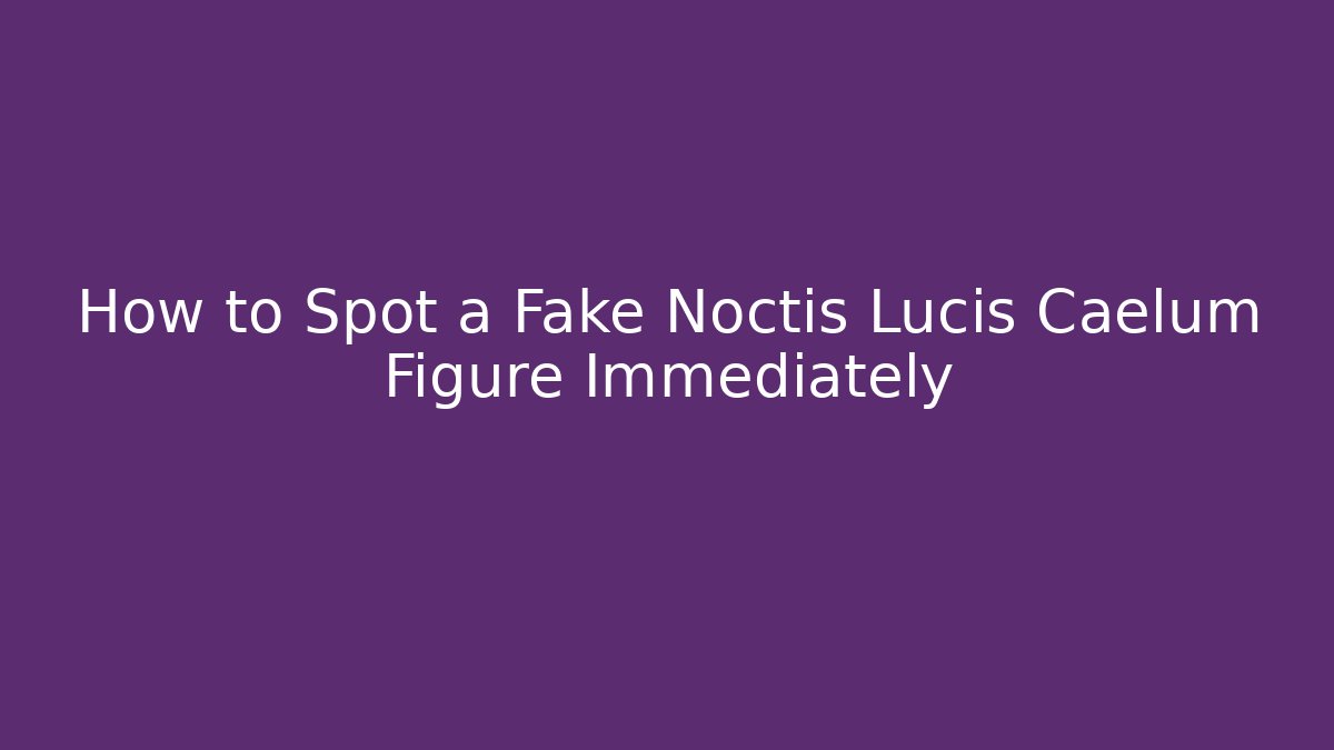 How to Spot a Fake Noctis Lucis Caelum Figure Immediately