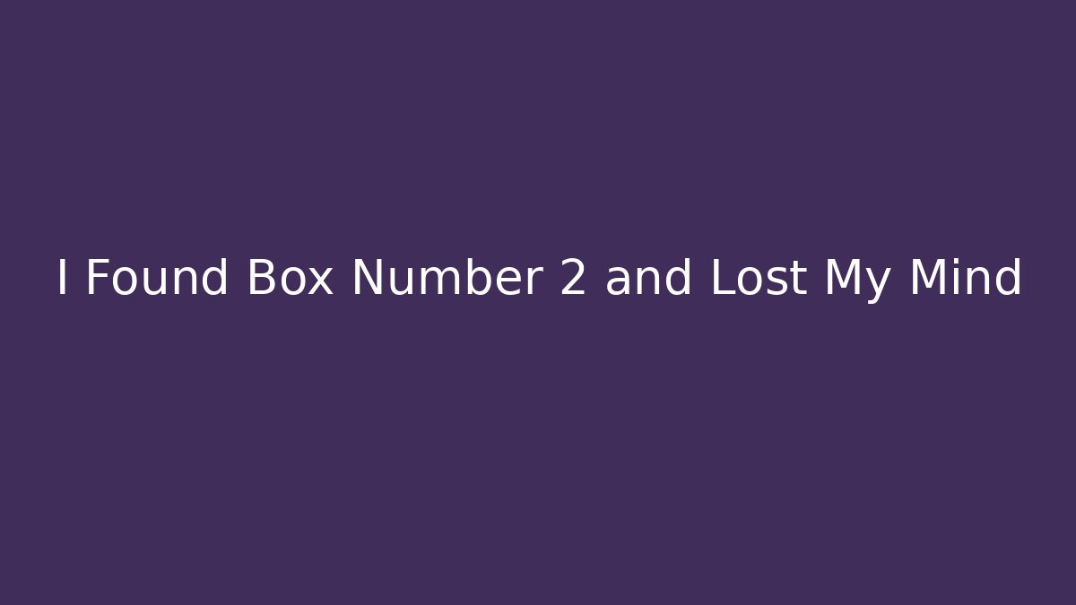 I Found Box Number 2 and Lost My Mind