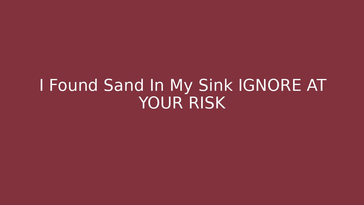 I Found Sand In My Sink IGNORE AT YOUR RISK