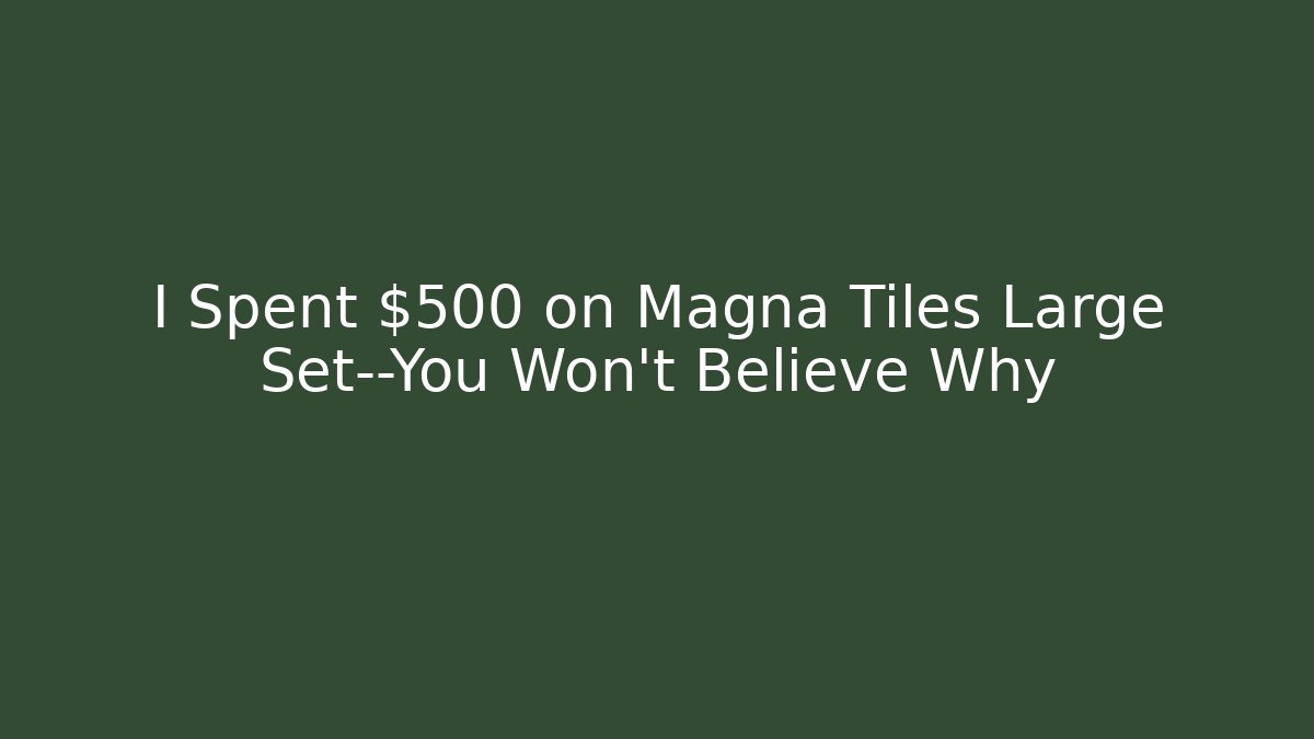 I Spent $500 on Magna Tiles Large Set—You Won’t Believe Why