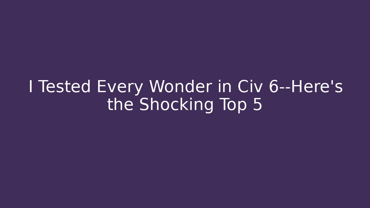 I Tested Every Wonder in Civ 6—Here’s the Shocking Top 5